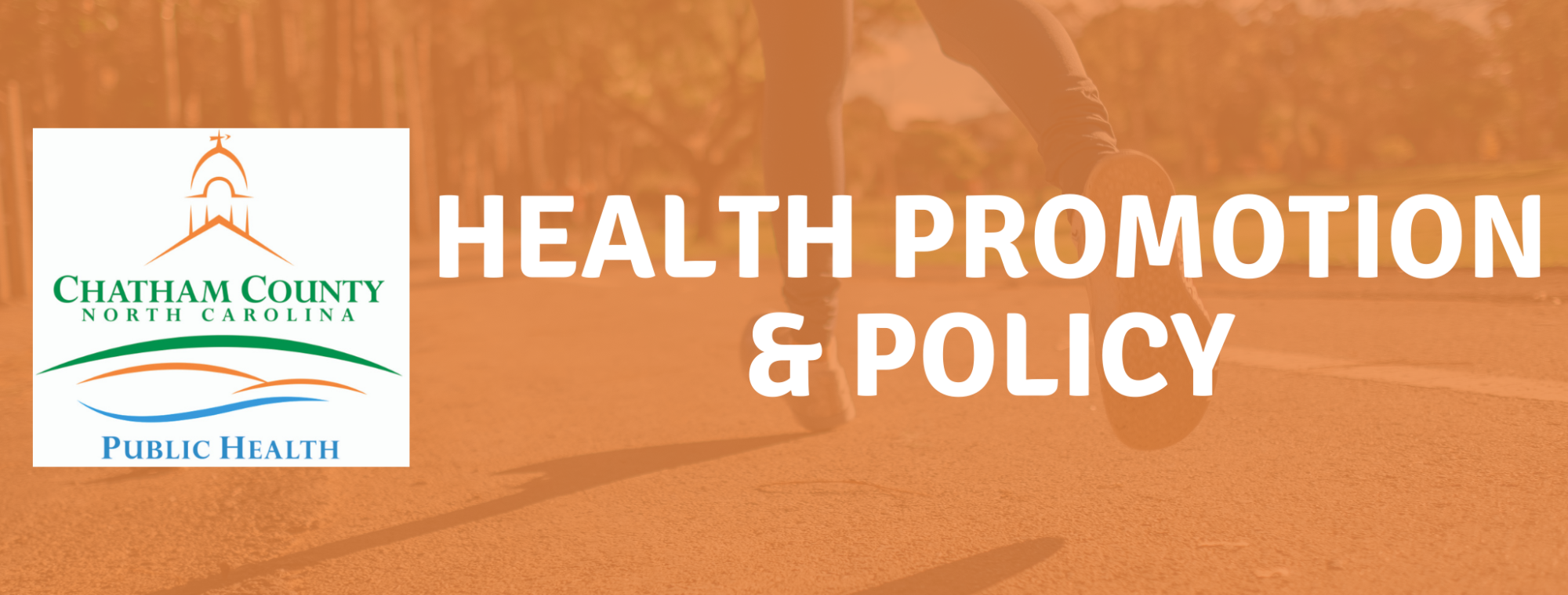 A picture of feet running on a pavement path with an orange tint over the photo. On the image is the words Health Promotion and Policy with white font and the Chatham County Public Health Department logo on a white box.